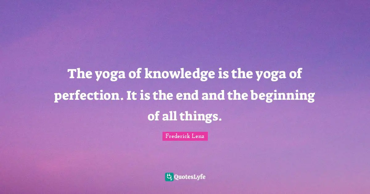 The yoga of knowledge is the yoga of perfection. It is the end and the beginning of all things.