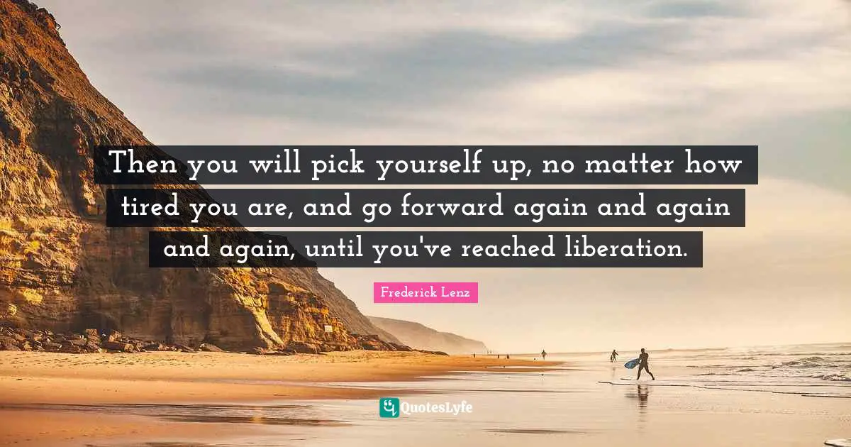 Then you will pick yourself up, no matter how tired you are, and go forward again and again and again, until you've reached liberation.