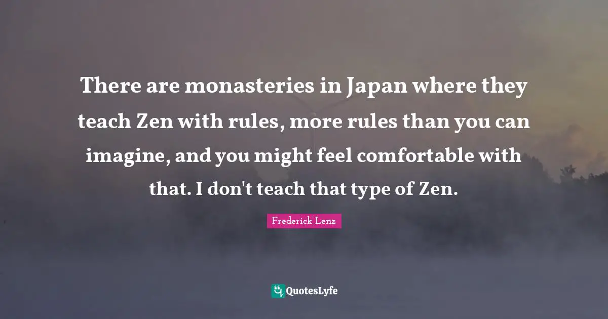 There are monasteries in Japan where they teach Zen with rules, more rules than you can imagine, and you might feel comfortable with that. I don't teach that type of Zen.