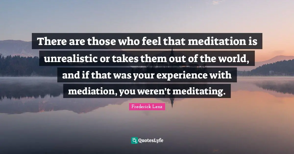 There are those who feel that meditation is unrealistic or takes them out of the world, and if that was your experience with mediation, you weren't meditating.