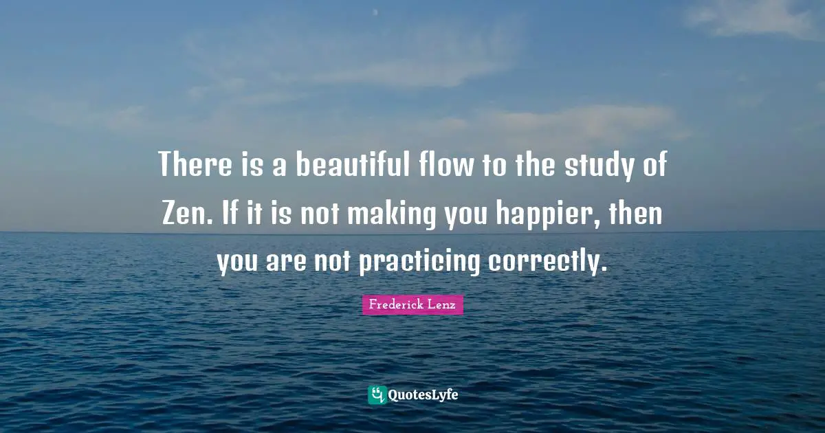 There is a beautiful flow to the study of Zen. If it is not making you happier, then you are not practicing correctly.