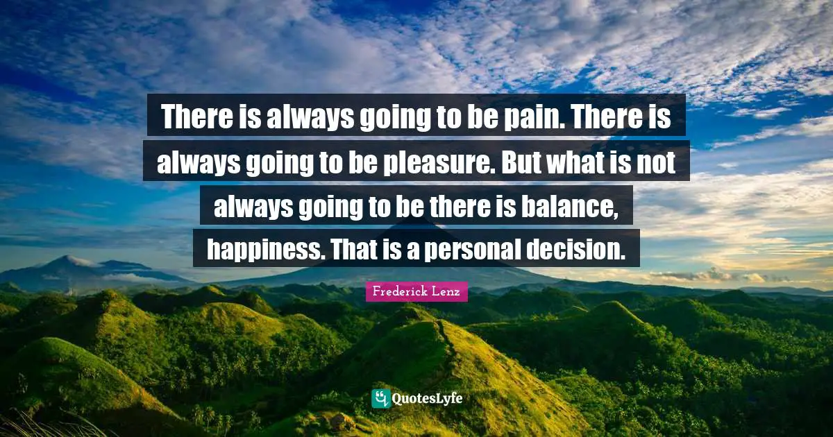There is always going to be pain. There is always going to be pleasure. But what is not always going to be there is balance, happiness. That is a personal decision.