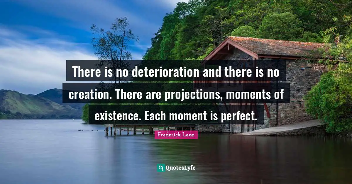There is no deterioration and there is no creation. There are projections, moments of existence. Each moment is perfect.