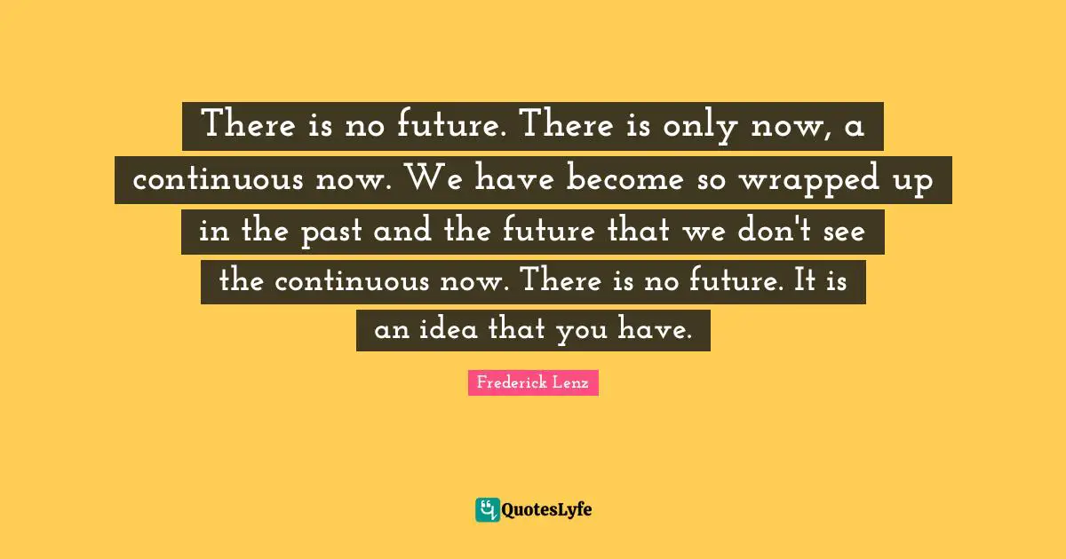 There is no future. There is only now, a continuous now. We have become so wrapped up in the past and the future that we don't see the continuous now. There is no future. It is an idea that you have.