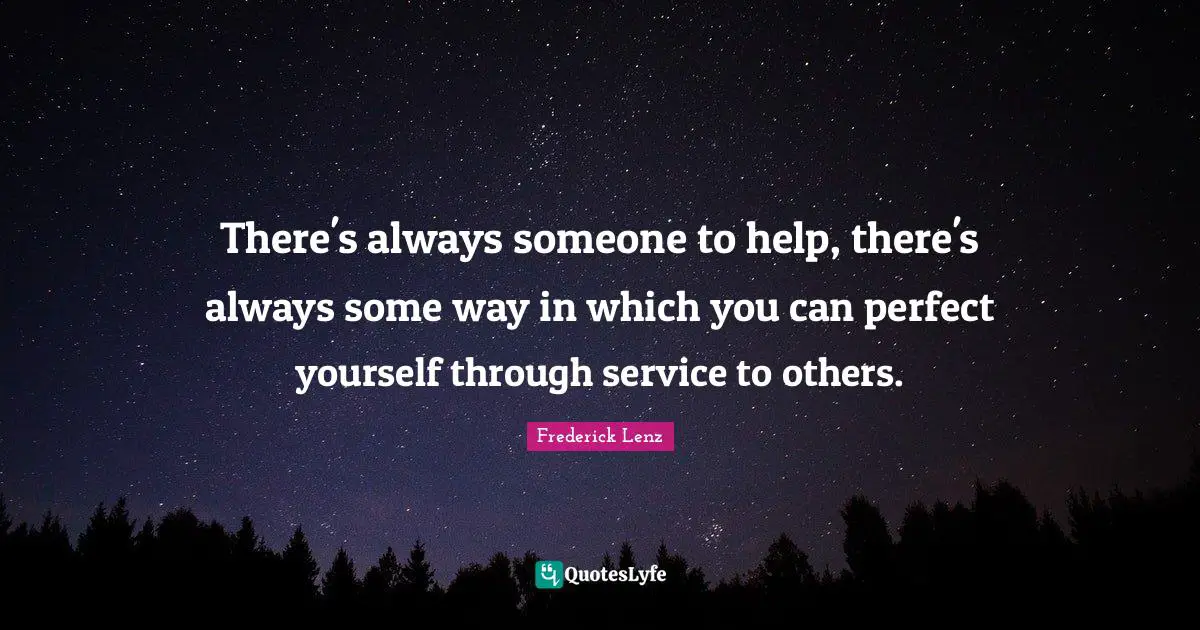 There's always someone to help, there's always some way in which you can perfect yourself through service to others.