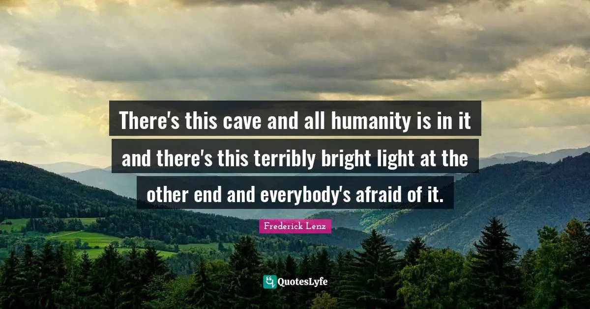 There's this cave and all humanity is in it and there's this terribly bright light at the other end and everybody's afraid of it.