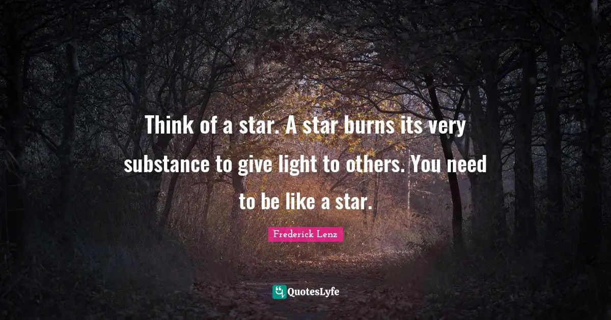 Think of a star. A star burns its very substance to give light to others. You need to be like a star.