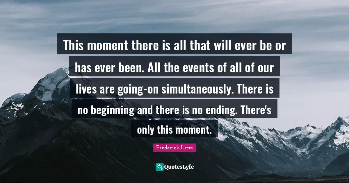 This moment there is all that will ever be or has ever been. All the events of all of our lives are going-on simultaneously. There is no beginning and there is no ending. There's only this moment.