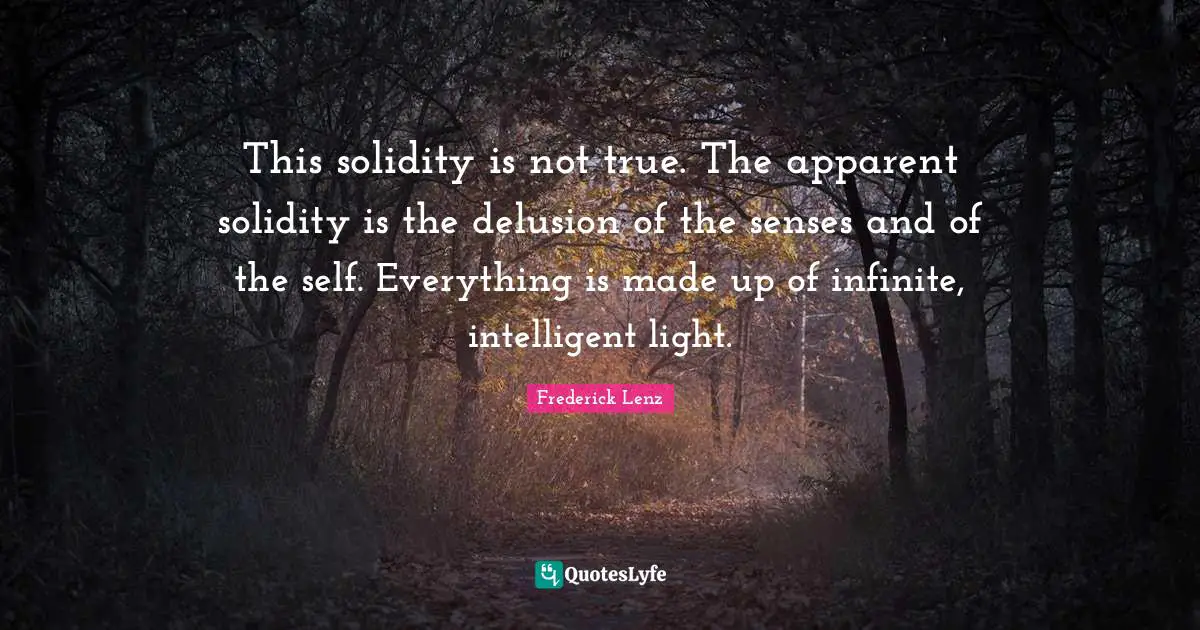 This solidity is not true. The apparent solidity is the delusion of the senses and of the self. Everything is made up of infinite, intelligent light.