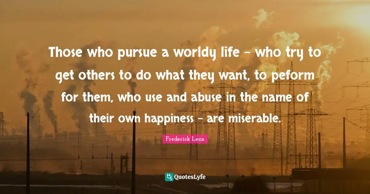 Those who pursue a worldy life - who try to get others to do what they want, to peform for them, who use and abuse in the name of their own happiness - are miserable.