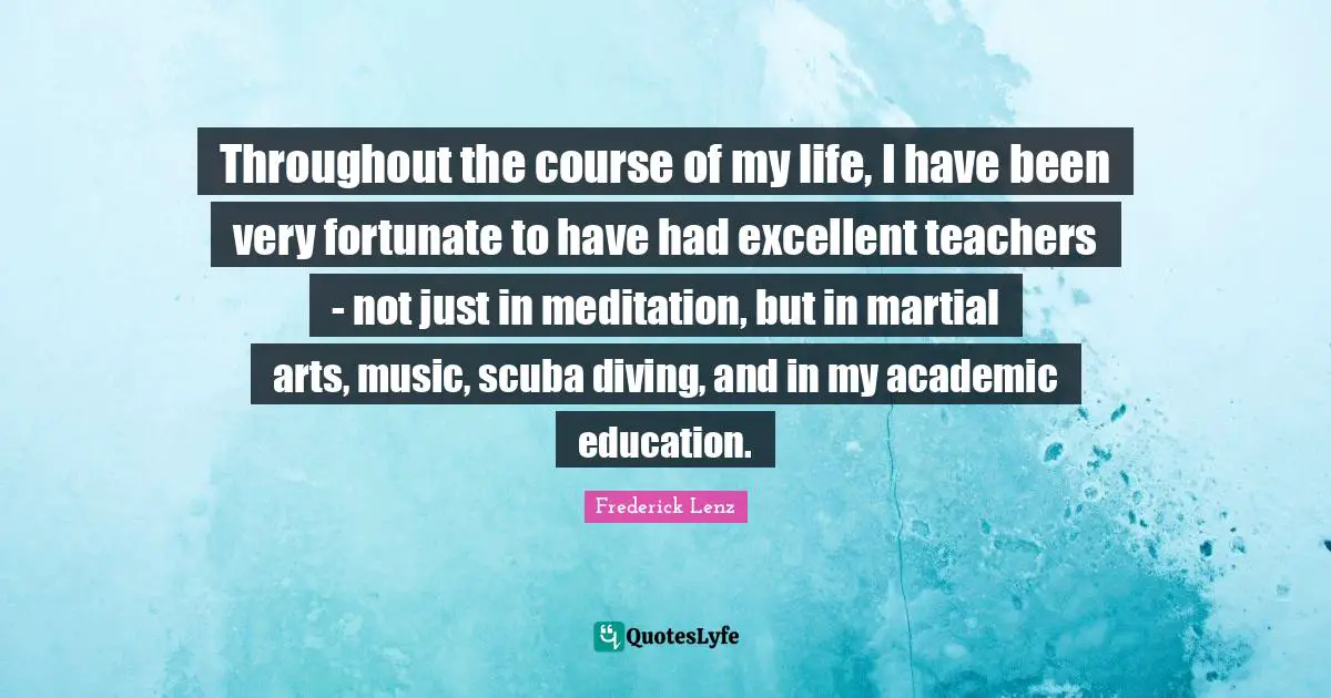 Throughout the course of my life, I have been very fortunate to have had excellent teachers - not just in meditation, but in martial arts, music, scuba diving, and in my academic education.
