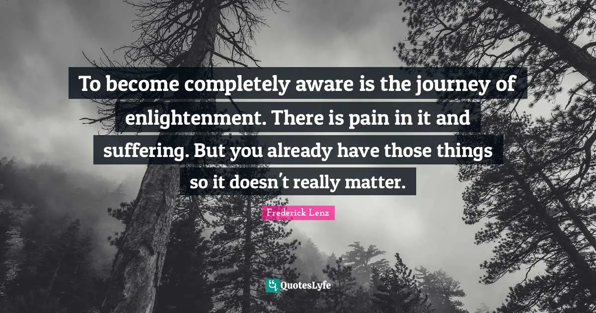 To become completely aware is the journey of enlightenment. There is pain in it and suffering. But you already have those things so it doesn't really matter.
