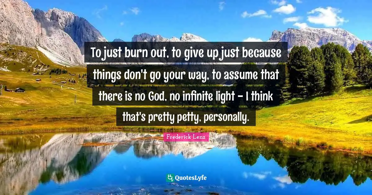 To just burn out, to give up just because things don't go your way, to assume that there is no God, no infinite light - I think that's pretty petty, personally.