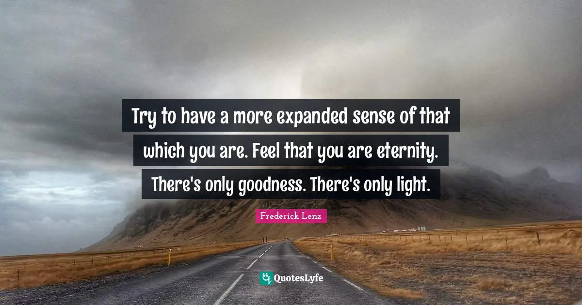 Try to have a more expanded sense of that which you are. Feel that you are eternity. There's only goodness. There's only light.