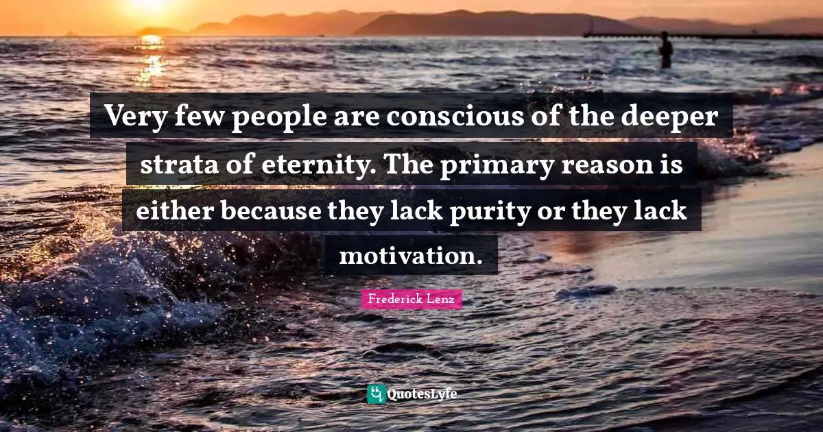 Very few people are conscious of the deeper strata of eternity. The primary reason is either because they lack purity or they lack motivation.