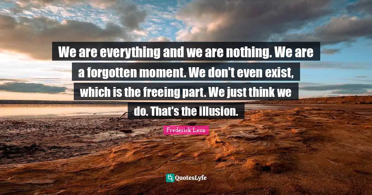 We are everything and we are nothing. We are a forgotten moment. We don't even exist, which is the freeing part. We just think we do. That's the illusion.