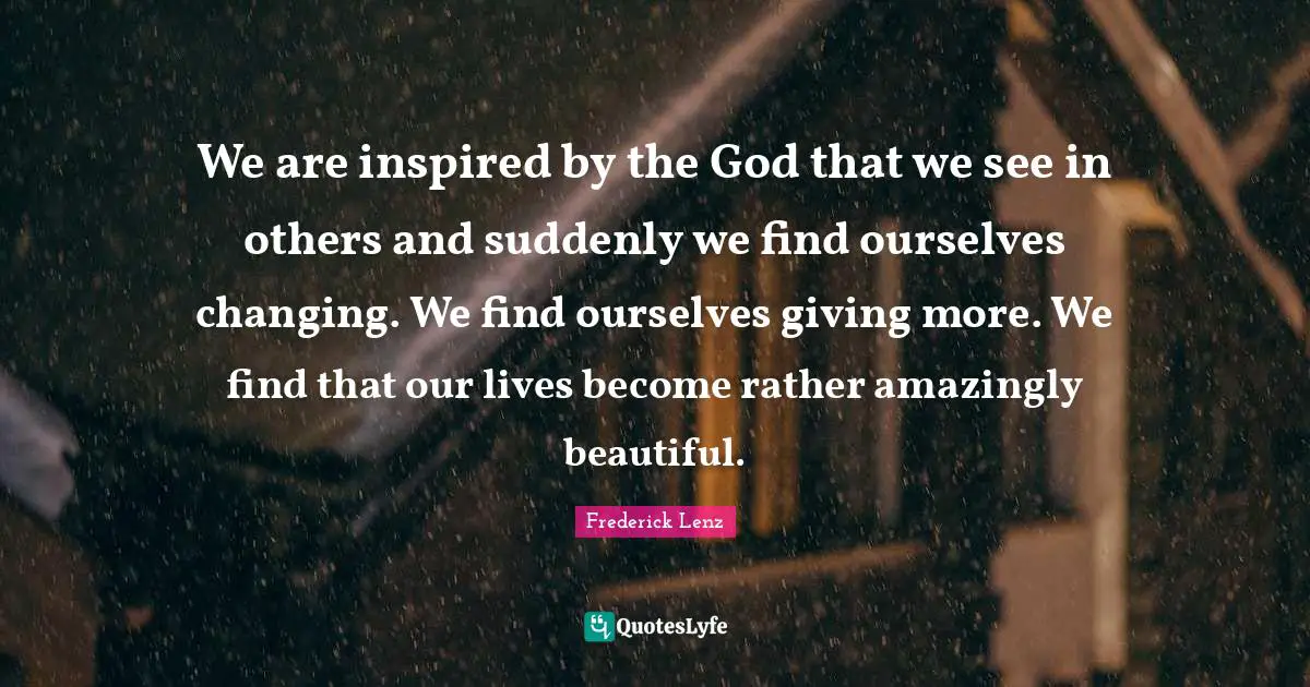 We are inspired by the God that we see in others and suddenly we find ourselves changing. We find ourselves giving more. We find that our lives become rather amazingly beautiful.
