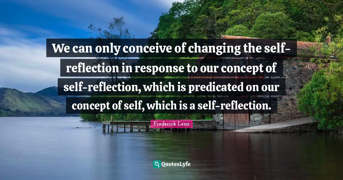 We can only conceive of changing the self-reflection in response to our concept of self-reflection, which is predicated on our concept of self, which is a self-reflection.