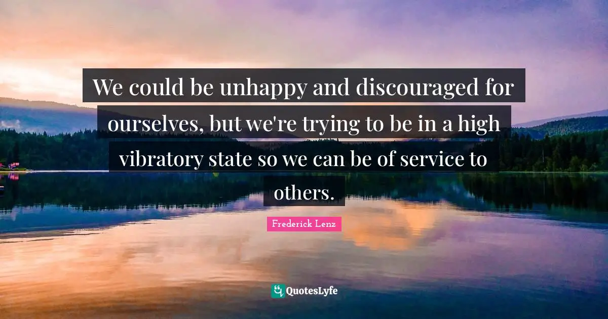 We could be unhappy and discouraged for ourselves, but we're trying to be in a high vibratory state so we can be of service to others.