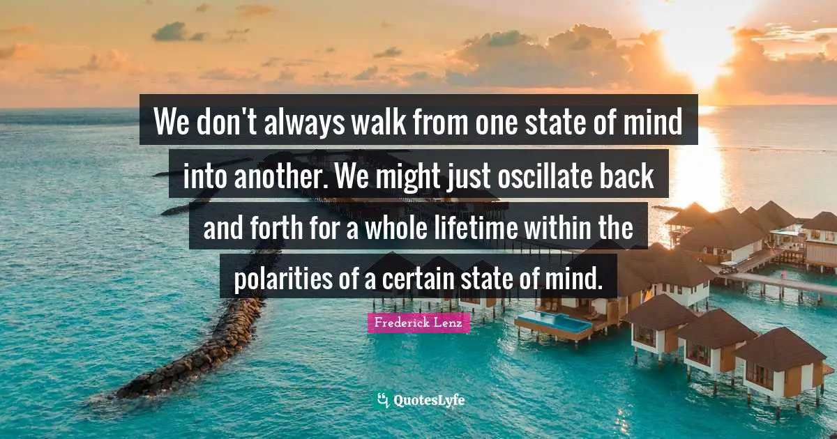 We don't always walk from one state of mind into another. We might just oscillate back and forth for a whole lifetime within the polarities of a certain state of mind.