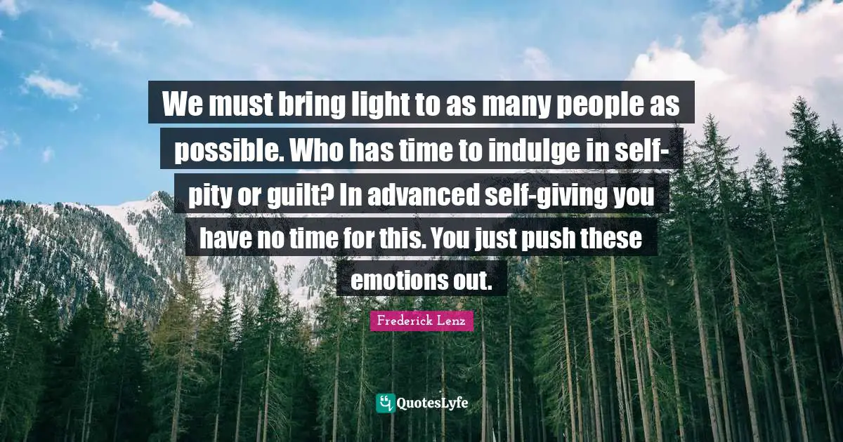 We must bring light to as many people as possible. Who has time to indulge in self-pity or guilt? In advanced self-giving you have no time for this. You just push these emotions out.