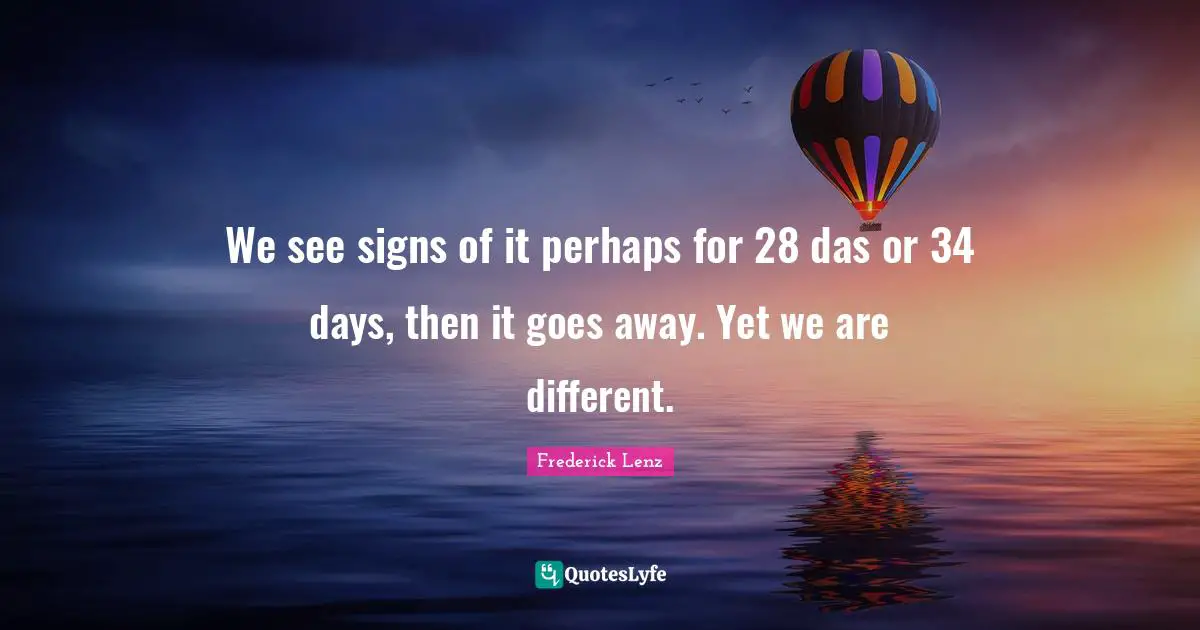 We see signs of it perhaps for 28 das or 34 days, then it goes away. Yet we are different.