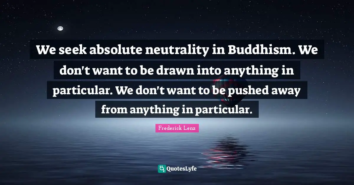 We seek absolute neutrality in Buddhism. We don't want to be drawn into anything in particular. We don't want to be pushed away from anything in particular.