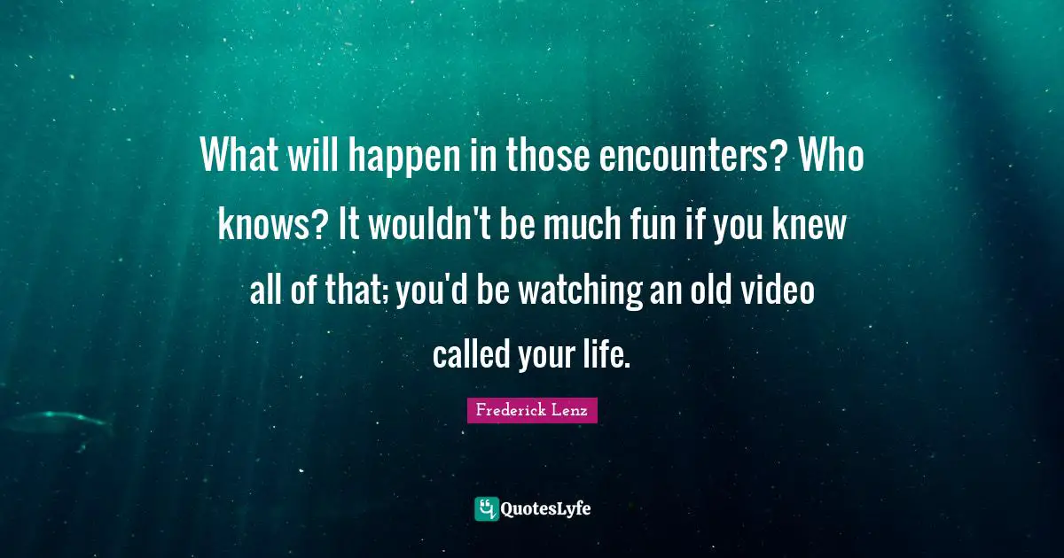 What will happen in those encounters? Who knows? It wouldn't be much fun if you knew all of that; you'd be watching an old video called your life.
