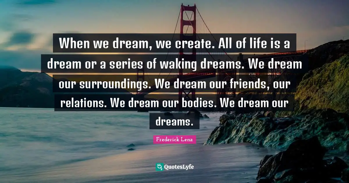 When we dream, we create. All of life is a dream or a series of waking dreams. We dream our surroundings. We dream our friends, our relations. We dream our bodies. We dream our dreams.
