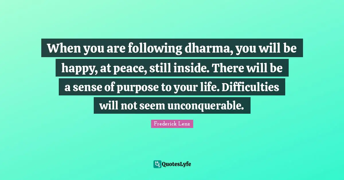 When you are following dharma, you will be happy, at peace, still inside. There will be a sense of purpose to your life. Difficulties will not seem unconquerable.