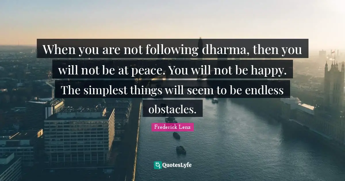 When you are not following dharma, then you will not be at peace. You will not be happy. The simplest things will seem to be endless obstacles.