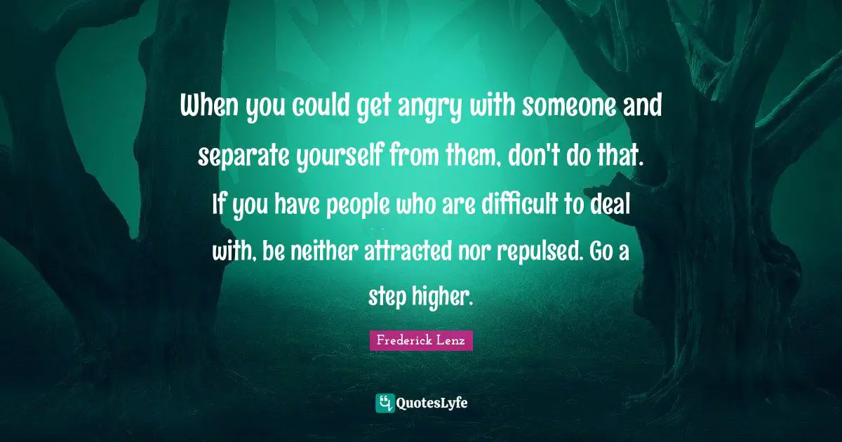 When you could get angry with someone and separate yourself from them, don't do that. If you have people who are difficult to deal with, be neither attracted nor repulsed. Go a step higher.