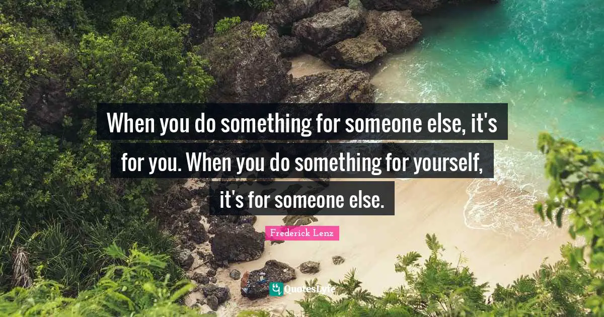When you do something for someone else, it's for you. When you do something for yourself, it's for someone else.