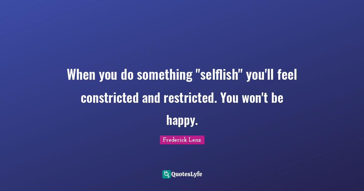 When you do something "selflish" you'll feel constricted and restricted. You won't be happy.