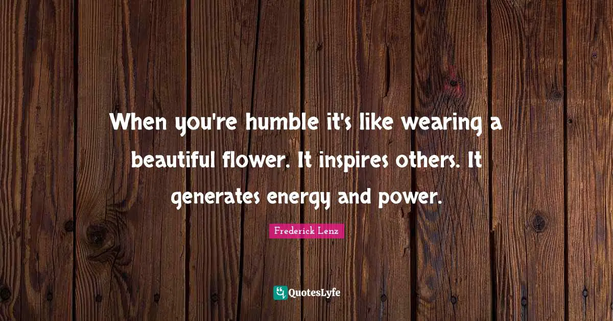 When you're humble it's like wearing a beautiful flower. It inspires others. It generates energy and power.