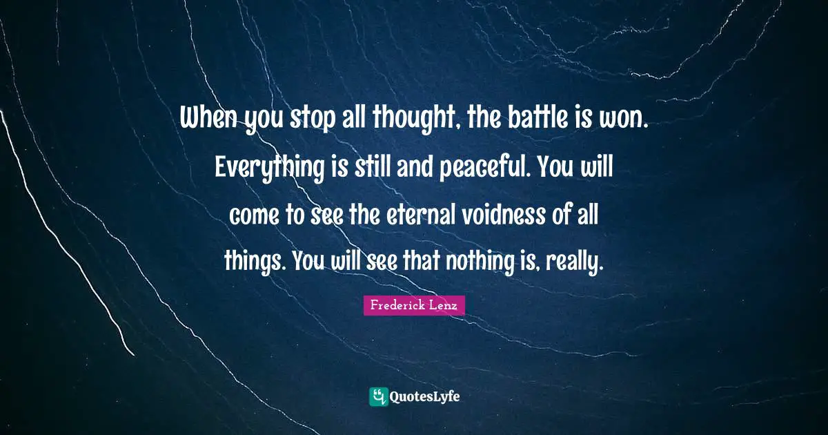 When you stop all thought, the battle is won. Everything is still and peaceful. You will come to see the eternal voidness of all things. You will see that nothing is, really.