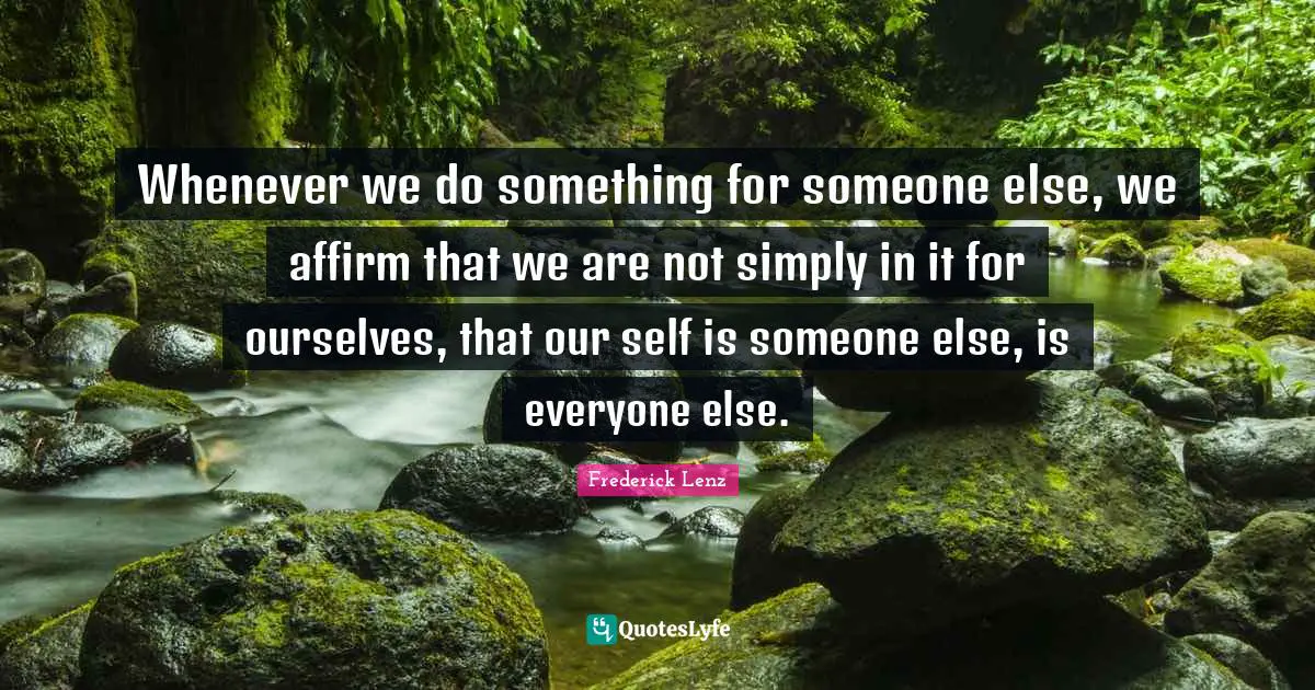 Whenever we do something for someone else, we affirm that we are not simply in it for ourselves, that our self is someone else, is everyone else.