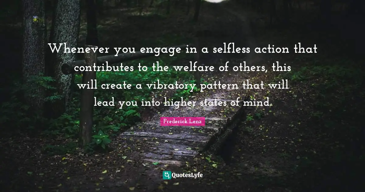 Whenever you engage in a selfless action that contributes to the welfare of others, this will create a vibratory pattern that will lead you into higher states of mind.