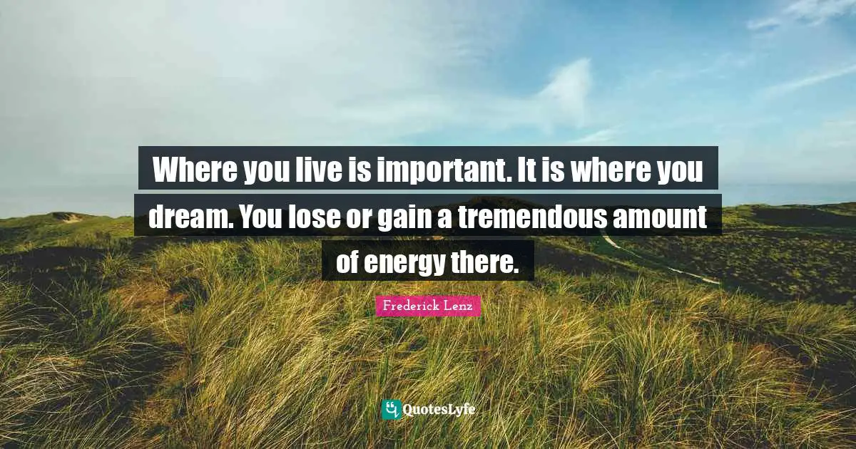 Where you live is important. It is where you dream. You lose or gain a tremendous amount of energy there.