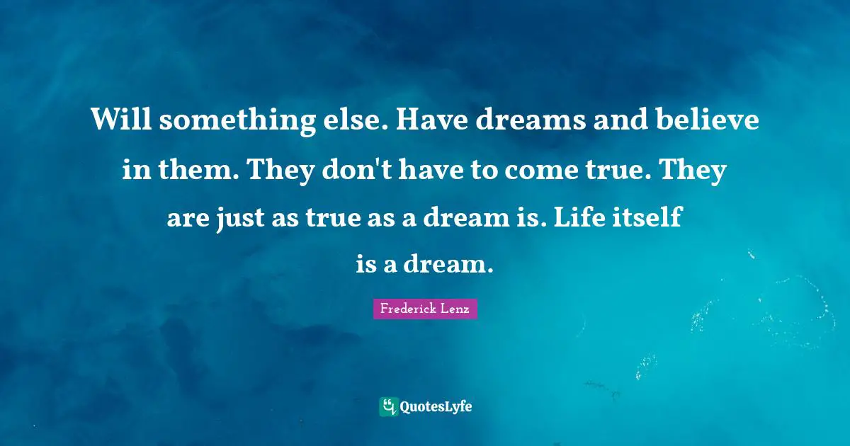 Will something else. Have dreams and believe in them. They don't have to come true. They are just as true as a dream is. Life itself is a dream.