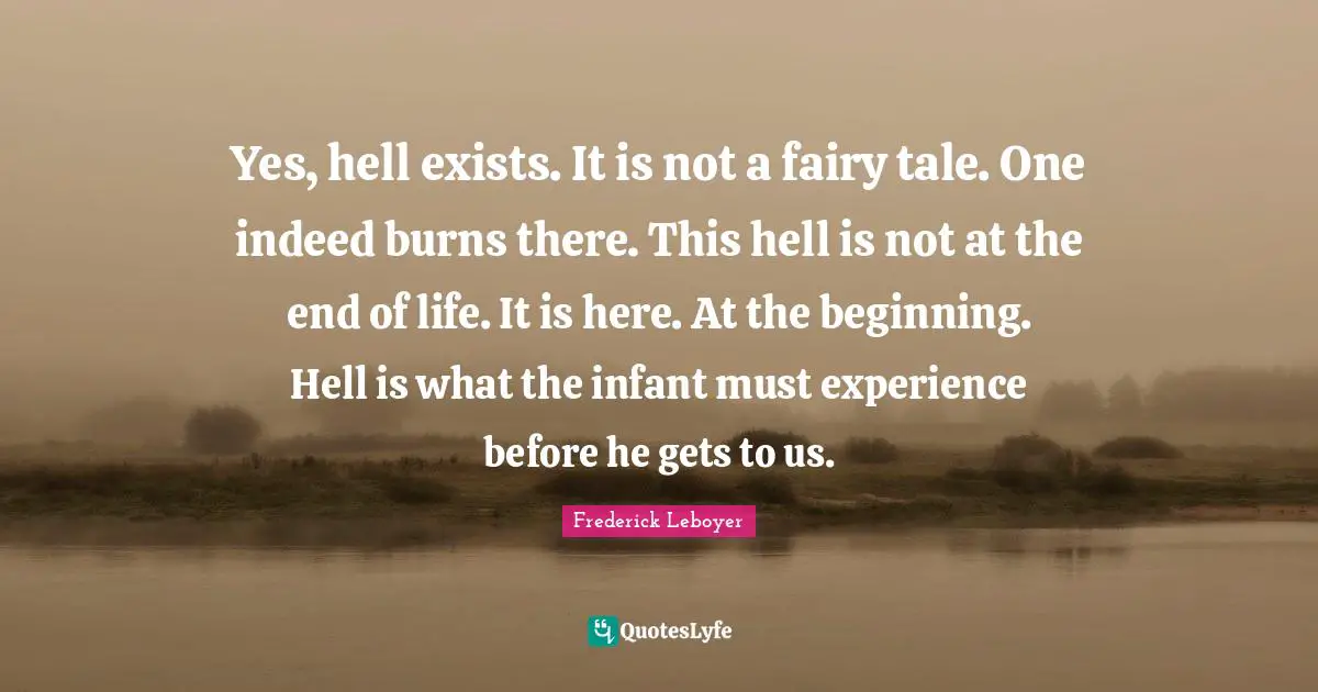 Yes, hell exists. It is not a fairy tale. One indeed burns there. This hell is not at the end of life. It is here. At the beginning. Hell is what the infant must experience before he gets to us.