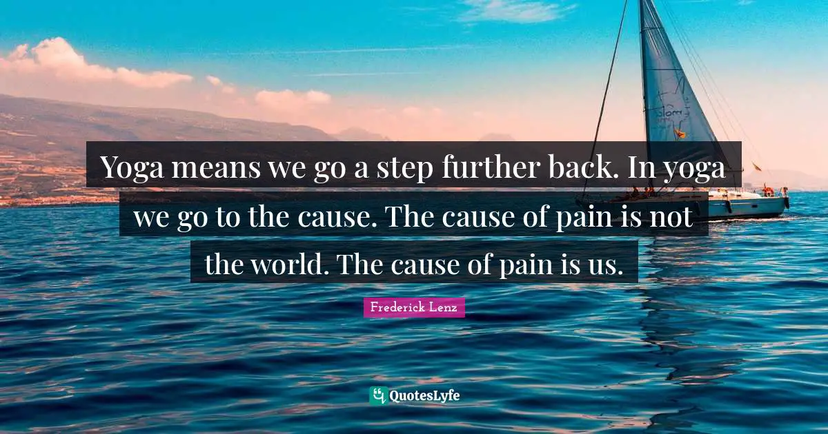 Yoga means we go a step further back. In yoga we go to the cause. The cause of pain is not the world. The cause of pain is us.