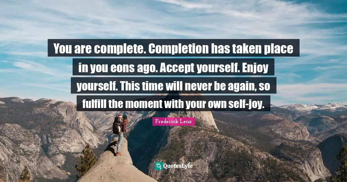 You are complete. Completion has taken place in you eons ago. Accept yourself. Enjoy yourself. This time will never be again, so fulfill the moment with your own self-joy.