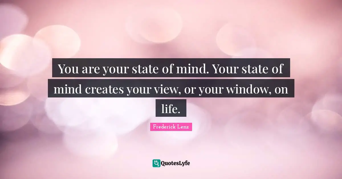 You are your state of mind. Your state of mind creates your view, or your window, on life.