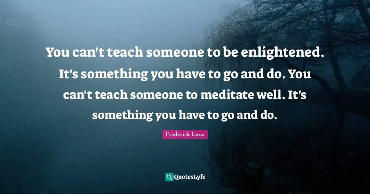 You can't teach someone to be enlightened. It's something you have to go and do. You can't teach someone to meditate well. It's something you have to go and do.