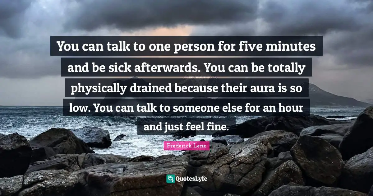You can talk to one person for five minutes and be sick afterwards. You can be totally physically drained because their aura is so low. You can talk to someone else for an hour and just feel fine.