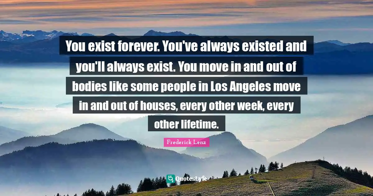 You exist forever. You've always existed and you'll always exist. You move in and out of bodies like some people in Los Angeles move in and out of houses, every other week, every other lifetime.