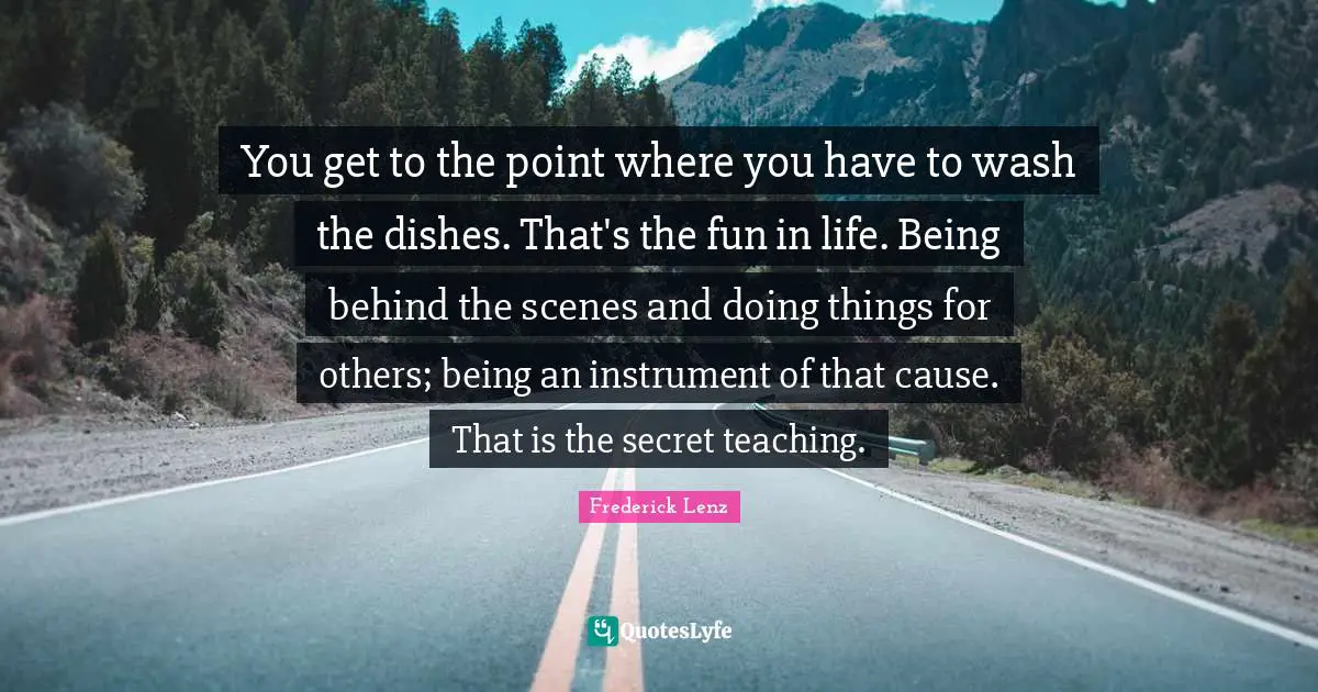 You get to the point where you have to wash the dishes. That's the fun in life. Being behind the scenes and doing things for others; being an instrument of that cause. That is the secret teaching.