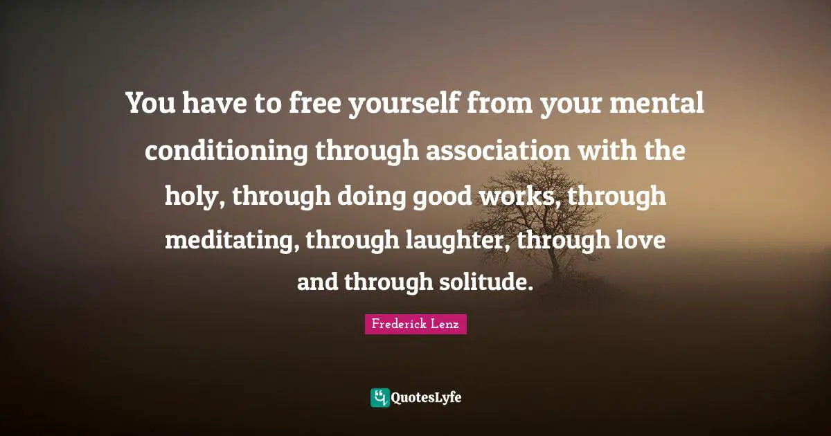 You have to free yourself from your mental conditioning through association with the holy, through doing good works, through meditating, through laughter, through love and through solitude.