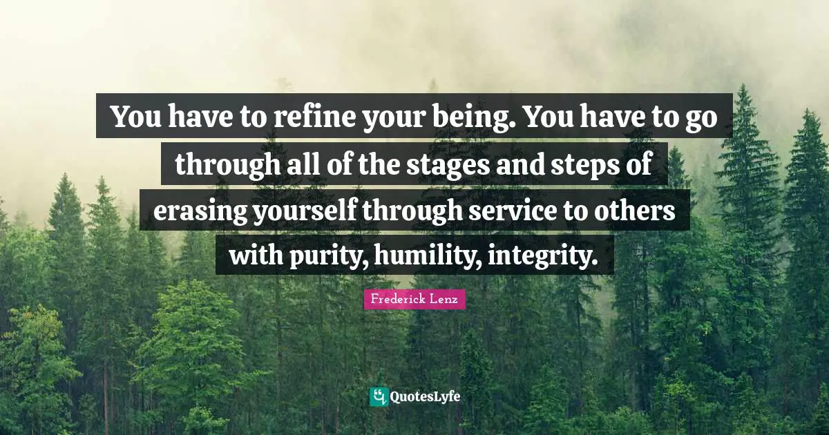 You have to refine your being. You have to go through all of the stages and steps of erasing yourself through service to others with purity, humility, integrity.